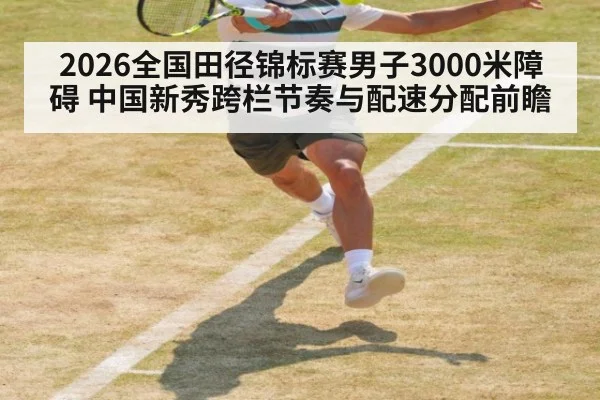 2026全国田径锦标赛男子3000米障碍 中国新秀跨栏节奏与配速分配前瞻